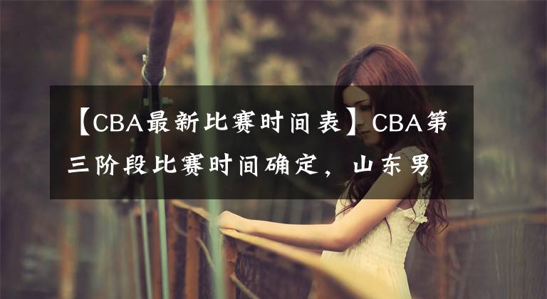 【CBA最新比賽時(shí)間表】CBA第三階段比賽時(shí)間確定，山東男籃迎來魔鬼賽程，沖擊前八困難