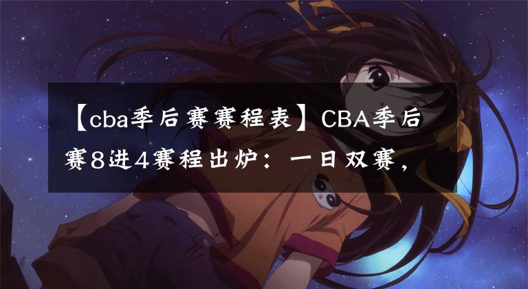 【cba季后賽賽程表】CBA季后賽8進(jìn)4賽程出爐：一日雙賽，4月7日開(kāi)始，遼籃打響揭幕戰(zhàn)