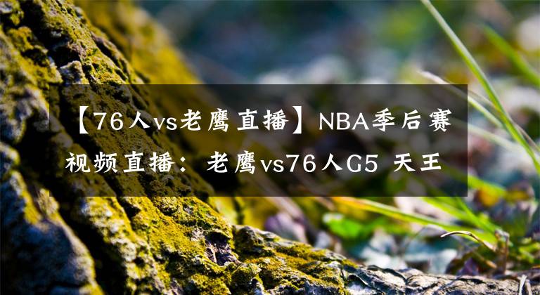 【76人vs老鷹直播】NBA季后賽視頻直播：老鷹vs76人G5 天王山大戰(zhàn)，誰能拿到賽點？