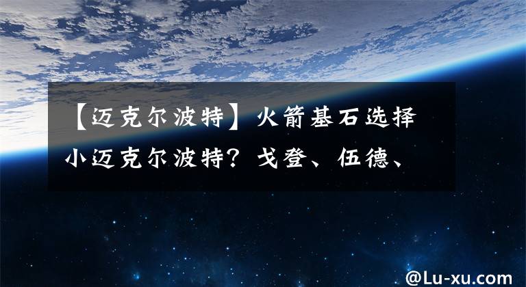 【邁克爾波特】火箭基石選擇小邁克爾波特？戈登、伍德、泰特3大首發(fā)做籌碼？