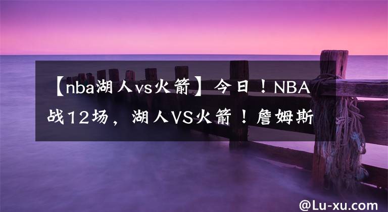 【nba湖人vs火箭】今日！NBA戰(zhàn)12場，湖人VS火箭！詹姆斯休戰(zhàn)？東西部領(lǐng)頭羊正面PK