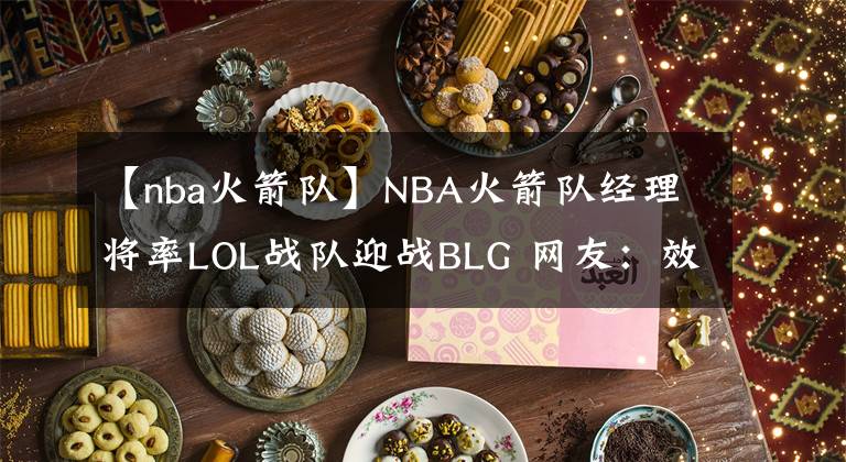 【nba火箭隊(duì)】NBA火箭隊(duì)經(jīng)理將率LOL戰(zhàn)隊(duì)迎戰(zhàn)BLG 網(wǎng)友：效仿王校長百分百勝率燼？