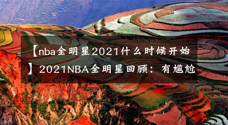 【nba全明星2021什么時候開始】2021NBA全明星回顧：有尷尬，有緊張刺激，有得償所愿