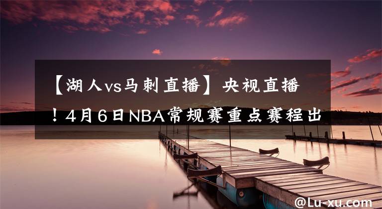 【湖人vs馬刺直播】央視直播！4月6日NBA常規(guī)賽重點賽程出爐，湖人晉級僅剩理論可能