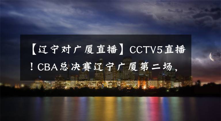 【遼寧對廣廈直播】CCTV5直播！CBA總決賽遼寧廣廈第二場，郭艾倫有望率隊拿下兩連勝