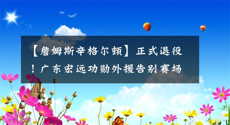 【詹姆斯辛格爾頓】正式退役！廣東宏遠(yuǎn)功勛外援告別賽場，成為教練打造未來