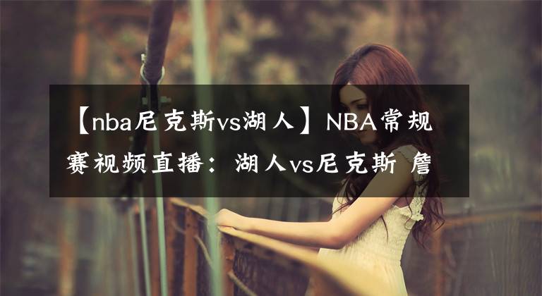 【nba尼克斯vs湖人】NBA常規(guī)賽視頻直播：湖人vs尼克斯 詹眉繼續(xù)缺席，誰將延續(xù)連勝？