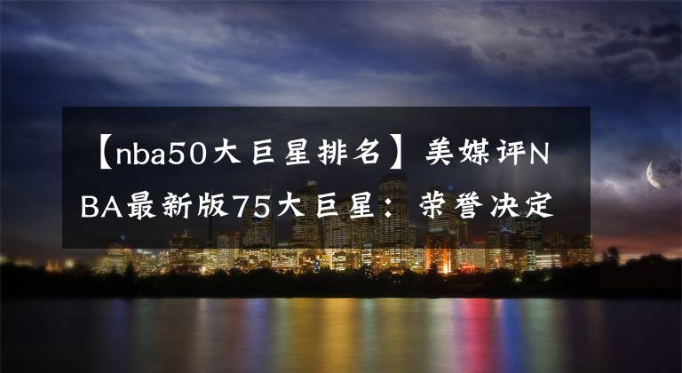 【nba50大巨星排名】美媒評NBA最新版75大巨星：榮譽(yù)決定排名，詹姆斯第二已成定局