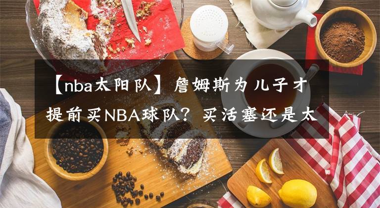 【nba太陽隊】詹姆斯為兒子才提前買NBA球隊？買活塞還是太陽？騎士還是熱火？