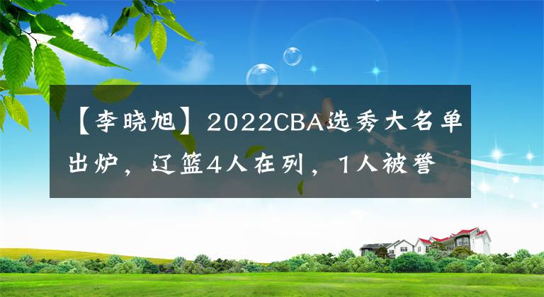 【李曉旭】2022CBA選秀大名單出爐，遼籃4人在列，1人被譽(yù)為李曉旭接班人