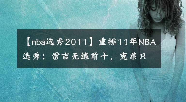 【nba選秀2011】重排11年NBA選秀：雷吉無(wú)緣前十，克萊只排第四，歐文不是第一！