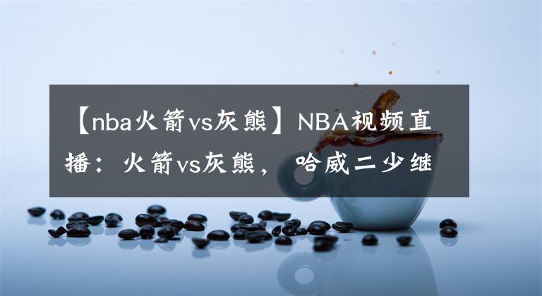 【nba火箭vs灰熊】NBA視頻直播：火箭vs灰熊， 哈威二少繼續(xù)首發(fā)出戰(zhàn)