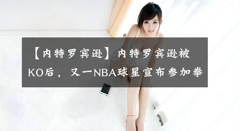 【內(nèi)特羅賓遜】內(nèi)特羅賓遜被KO后，又一NBA球星宣布參加拳擊賽，哈登瑟瑟發(fā)抖