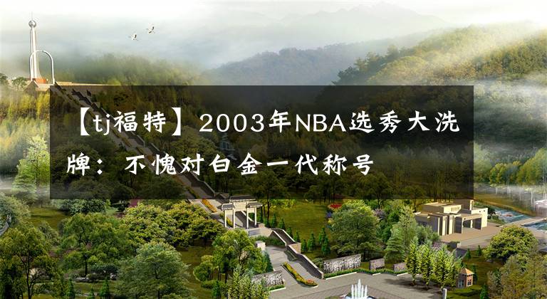 【tj福特】2003年NBA選秀大洗牌：不愧對(duì)白金一代稱號(hào)