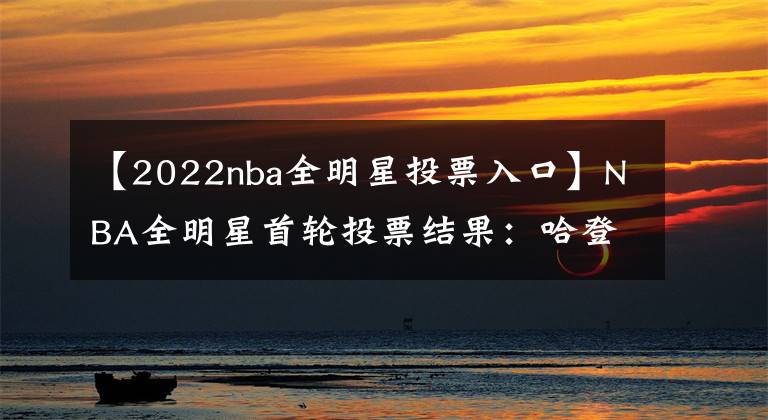 【2022nba全明星投票入口】NBA全明星首輪投票結(jié)果：哈登第十詹姆斯第四，西庫(kù)東杜霸占榜首