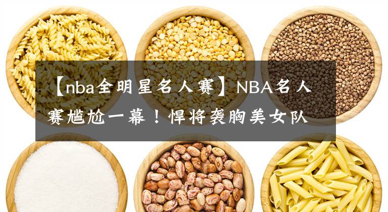 【nba全明星名人賽】NBA名人賽尷尬一幕！悍將襲胸美女隊(duì)友，這表情絕了，有點(diǎn)像科比