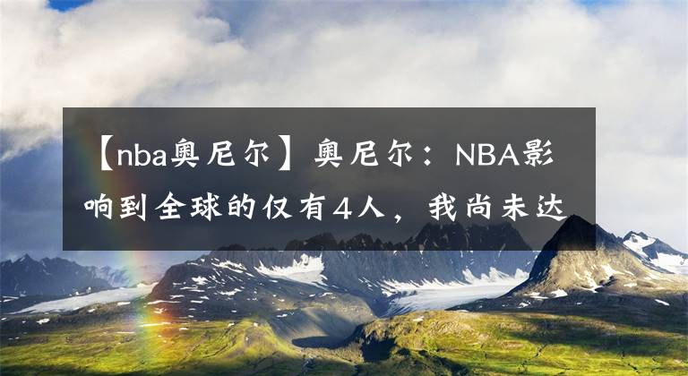 【nba奧尼爾】奧尼爾：NBA影響到全球的僅有4人，我尚未達(dá)到標(biāo)準(zhǔn)