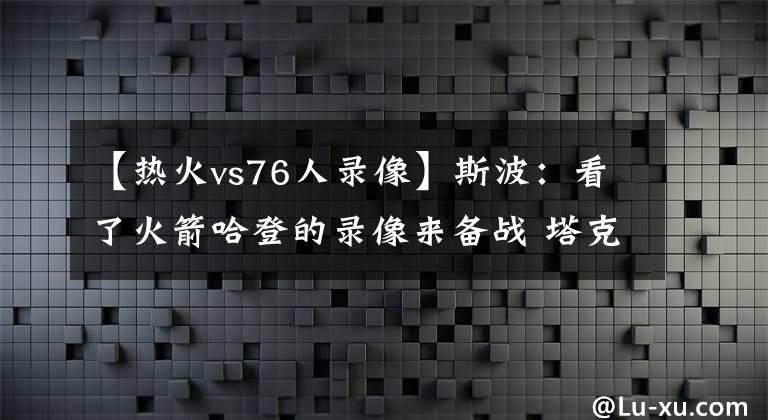 【熱火vs76人錄像】斯波：看了火箭哈登的錄像來備戰(zhàn) 塔克對他的了解給球隊帶來幫助