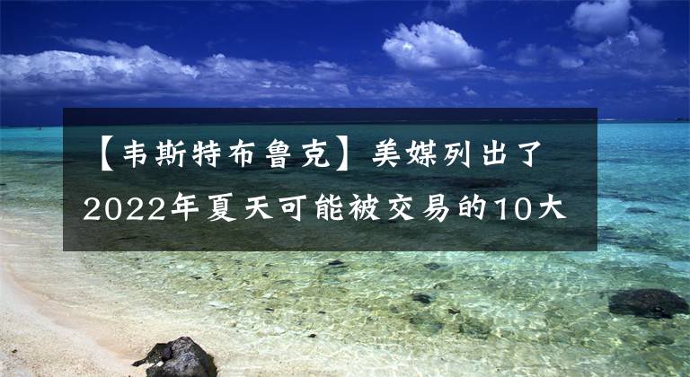 【韋斯特布魯克】美媒列出了2022年夏天可能被交易的10大球星，誰最有可能被交易