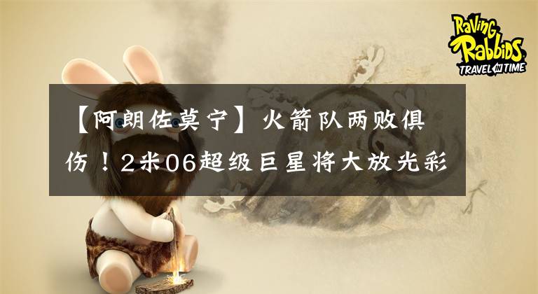 【阿朗佐莫寧】火箭隊(duì)兩敗俱傷！2米06超級(jí)巨星將大放光彩，他爹曾狂轟50+12