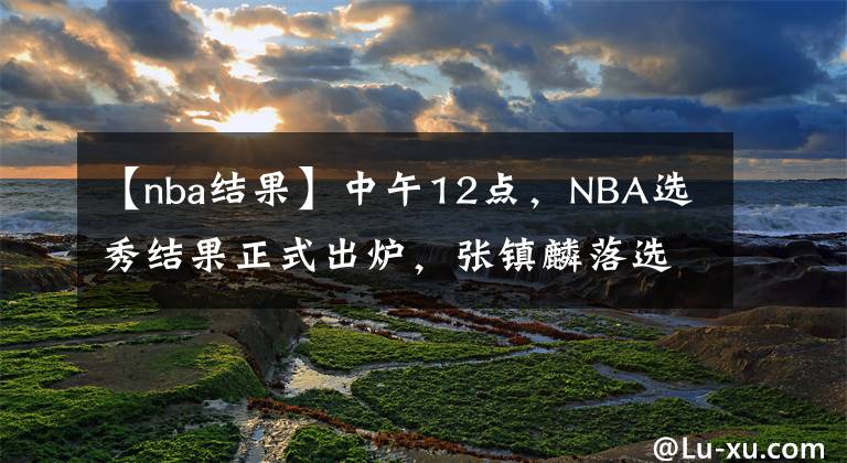 【nba結(jié)果】中午12點(diǎn)，NBA選秀結(jié)果正式出爐，張鎮(zhèn)麟落選卻因禍得福