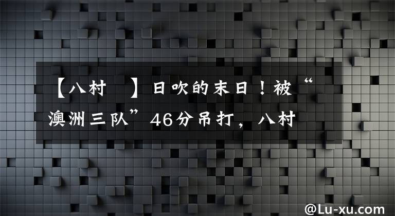 【八村塁】日吹的末日！被“澳洲三隊(duì)”46分吊打，八村塁或永遠(yuǎn)退出國(guó)家隊(duì)