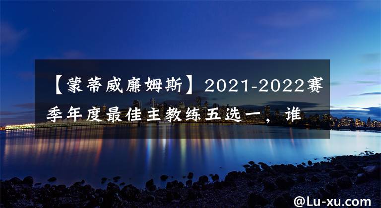 【蒙蒂威廉姆斯】2021-2022賽季年度最佳主教練五選一，誰被低估了