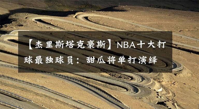 【杰里斯塔克豪斯】NBA十大打球最獨(dú)球員：甜瓜將單打演繹到極致，榜首眼中只有籃筐