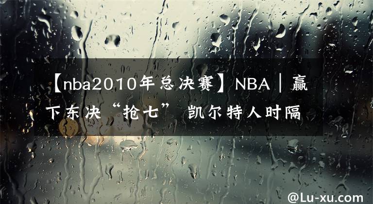 【nba2010年總決賽】NBA｜贏下東決“搶七” 凱爾特人時隔12年再進(jìn)總決賽