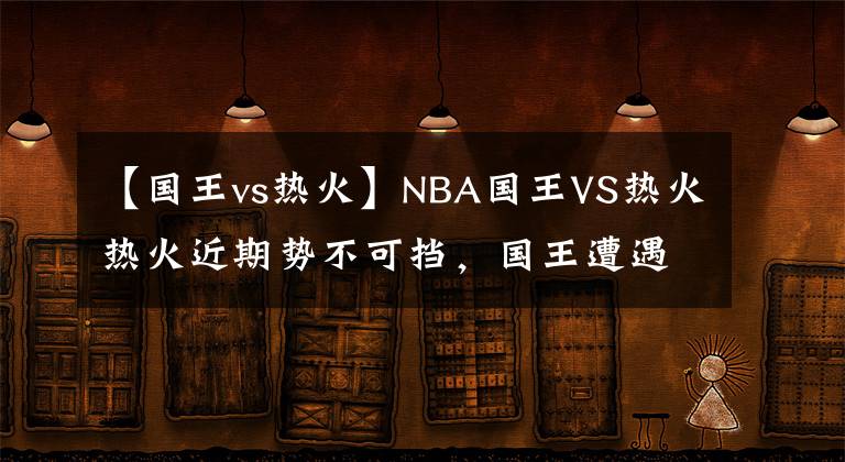 【國王vs熱火】NBA國王VS熱火熱火近期勢不可擋，國王遭遇嚴(yán)峻挑戰(zhàn)