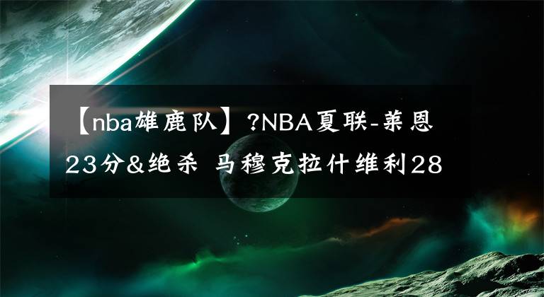 【nba雄鹿隊】?NBA夏聯(lián)-萊恩23分&絕殺 馬穆克拉什維利28+9 綠軍險勝雄鹿