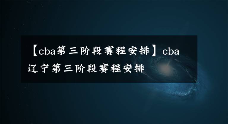 【cba第三階段賽程安排】cba遼寧第三階段賽程安排