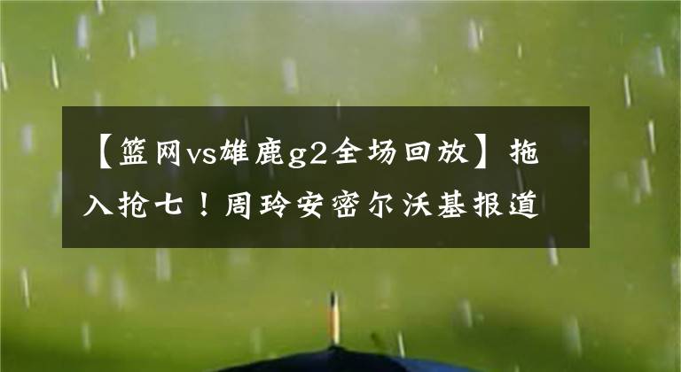 【籃網(wǎng)vs雄鹿g2全場(chǎng)回放】拖入搶七！周玲安密爾沃基報(bào)道雄鹿vs籃網(wǎng)G6 賽后采訪朱霍勒迪