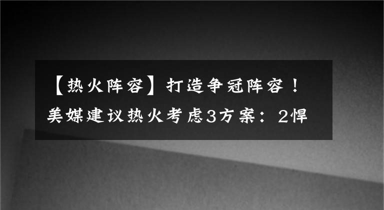 【熱火陣容】打造爭(zhēng)冠陣容！美媒建議熱火考慮3方案：2悍將+2首輪換歐文不虧