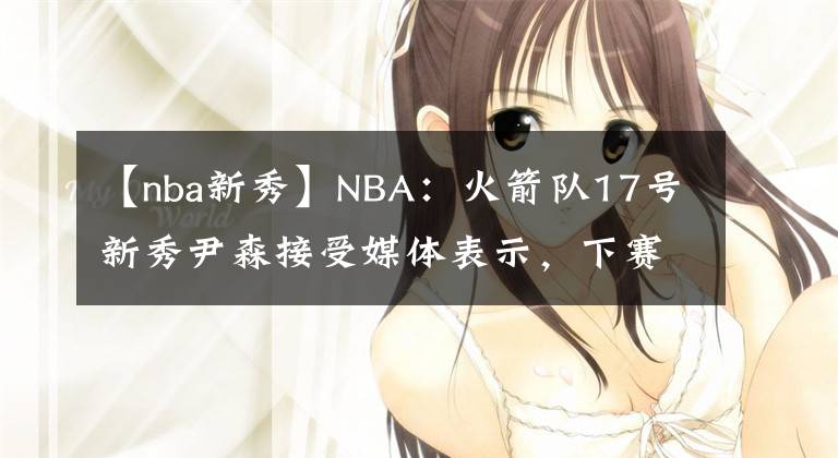 【nba新秀】NBA：火箭隊17號新秀尹森接受媒體表示，下賽季爭取進入首發(fā)名單