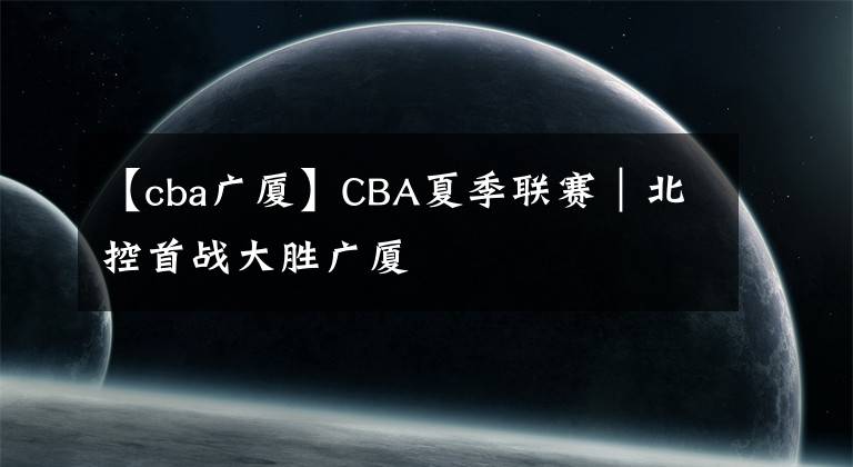 【cba廣廈】CBA夏季聯(lián)賽｜北控首戰(zhàn)大勝廣廈