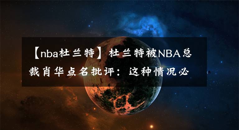 【nba杜蘭特】杜蘭特被NBA總裁肖華點名批評：這種情況必須改變！