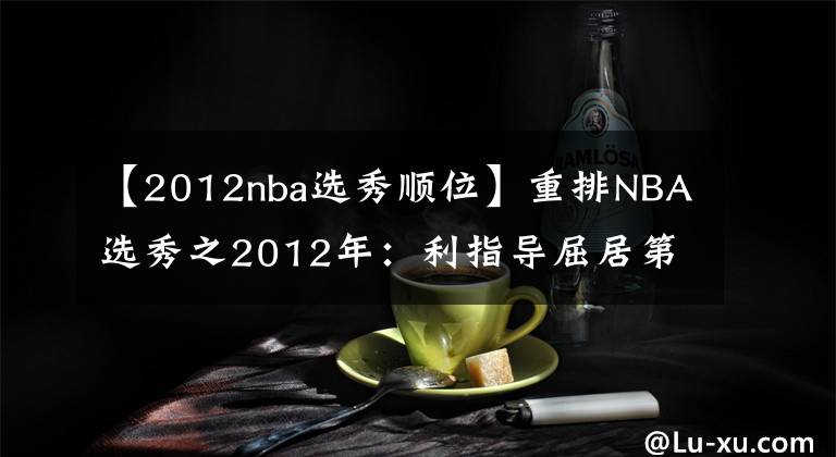 【2012nba選秀順位】重排NBA選秀之2012年：利指導(dǎo)屈居第二，4大二輪秀集體逆襲