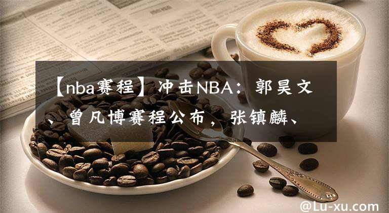 【nba賽程】沖擊NBA：郭昊文、曾凡博賽程公布，張鎮(zhèn)麟、余家豪無人問津