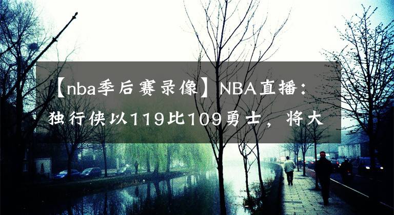 【nba季后賽錄像】NBA直播：獨行俠以119比109勇士，將大比分扳成1比3