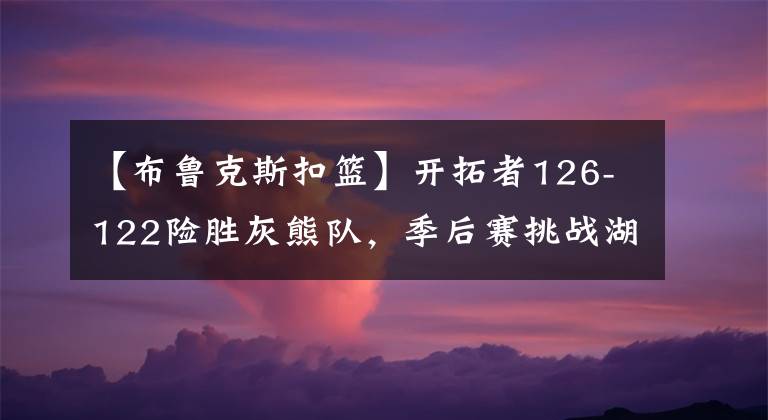 【布魯克斯扣籃】開拓者126-122險(xiǎn)勝灰熊隊(duì)，季后賽挑戰(zhàn)湖人隊(duì)