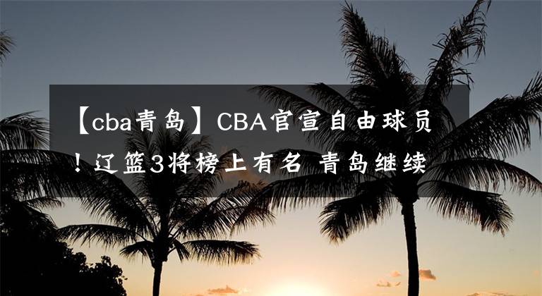 【cba青島】CBA官宣自由球員！遼籃3將榜上有名 青島繼續(xù)換血 李洪慶錯(cuò)失良機(jī)