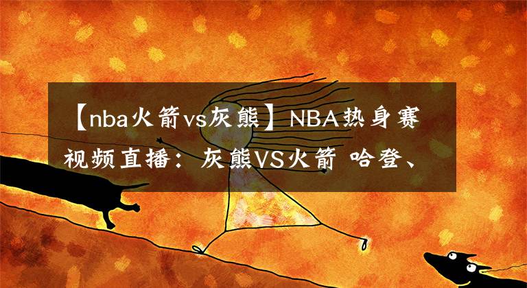 【nba火箭vs灰熊】NBA熱身賽視頻直播：灰熊VS火箭 哈登、威少再出擊，能否順利拿下西部黑馬？