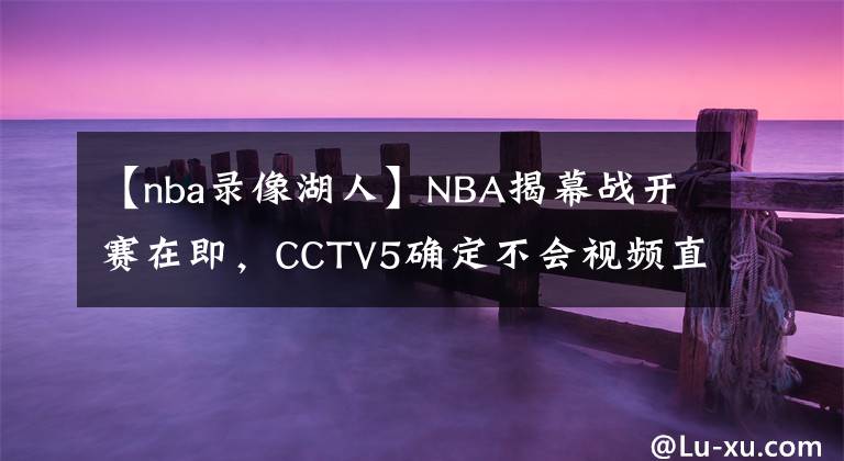 【nba錄像湖人】NBA揭幕戰(zhàn)開賽在即，CCTV5確定不會視頻直播，球迷們高興得太早了