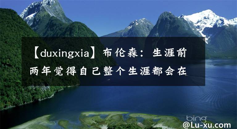 【duxingxia】布倫森：生涯前兩年覺(jué)得自己整個(gè)生涯都會(huì)在獨(dú)行俠度過(guò)