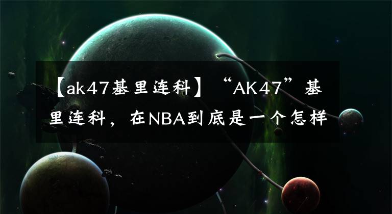 【ak47基里連科】“AK47”基里連科，在NBA到底是一個(gè)怎樣的存在？我來(lái)告訴你答案