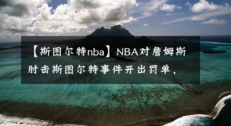 【斯圖爾特nba】NBA對詹姆斯肘擊斯圖爾特事件開出罰單，斯圖爾特的NBA劇本何其多