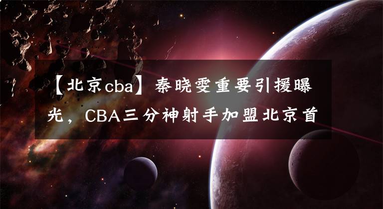 【北京cba】秦曉雯重要引援曝光，CBA三分神射手加盟北京首鋼，簽下一年短約