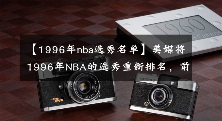 【1996年nba選秀名單】美媒將1996年NBA的選秀重新排名，前4名無可爭議，馬布里跌至第9