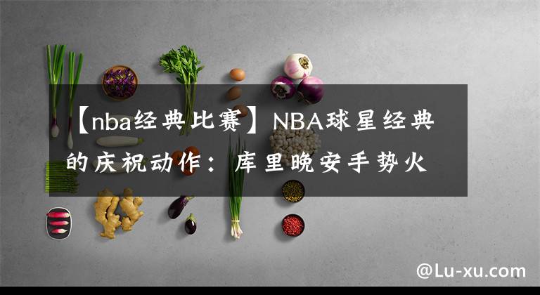 【nba經(jīng)典比賽】NBA球星經(jīng)典的慶祝動(dòng)作：庫里晚安手勢(shì)火出圈，詹皇霸王步成經(jīng)典